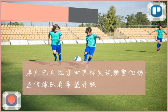 库利巴利坦言世界杯失误频繁但仍坚信球队有希望晋级