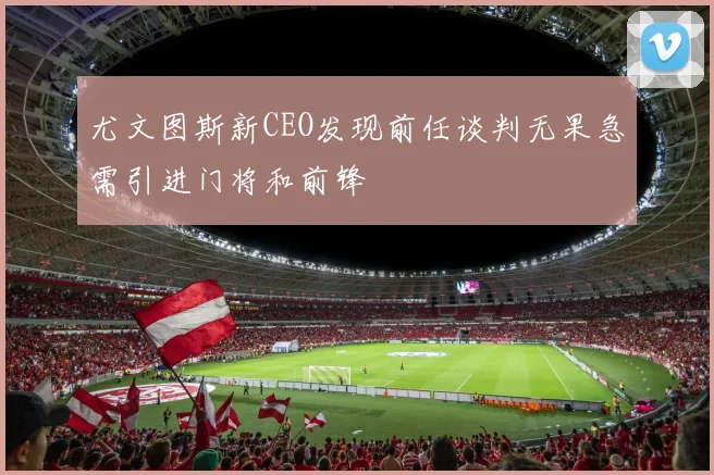 尤文图斯新CEO发现前任谈判无果急需引进门将和前锋
