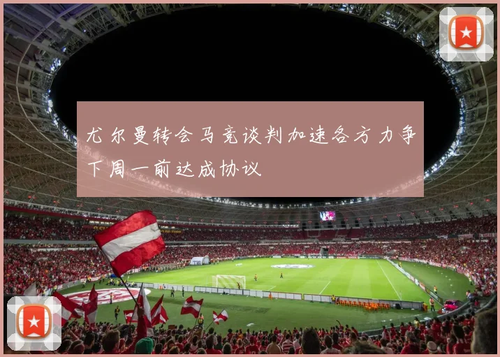 尤尔曼转会马竞谈判加速各方力争下周一前达成协议