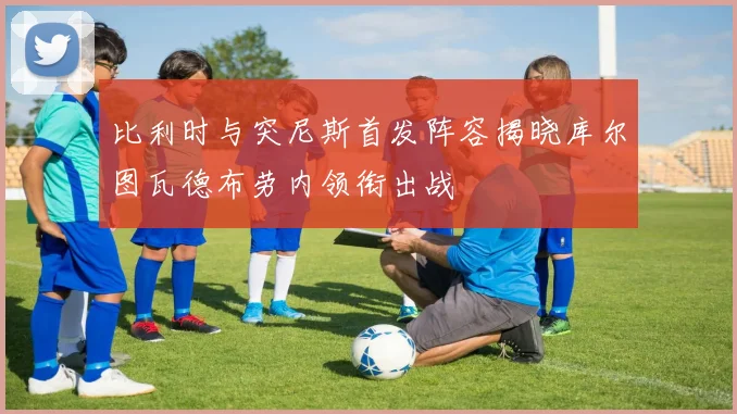 比利时与突尼斯首发阵容揭晓库尔图瓦德布劳内领衔出战