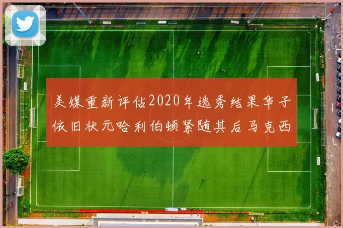 美媒重新评估2020年选秀结果华子依旧状元哈利伯顿紧随其后马克西位列探花