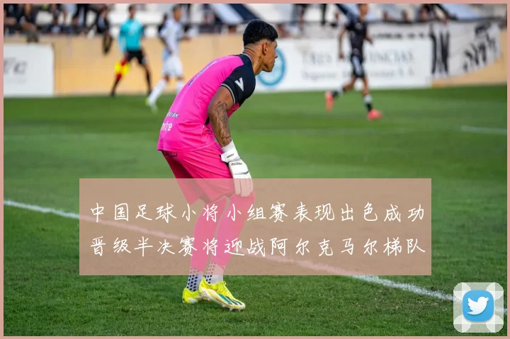 中国足球小将小组赛表现出色成功晋级半决赛将迎战阿尔克马尔梯队